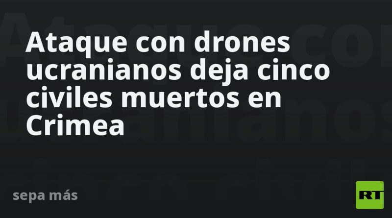 Ataque con drones ucranianos deja cinco civiles muertos en Crimea