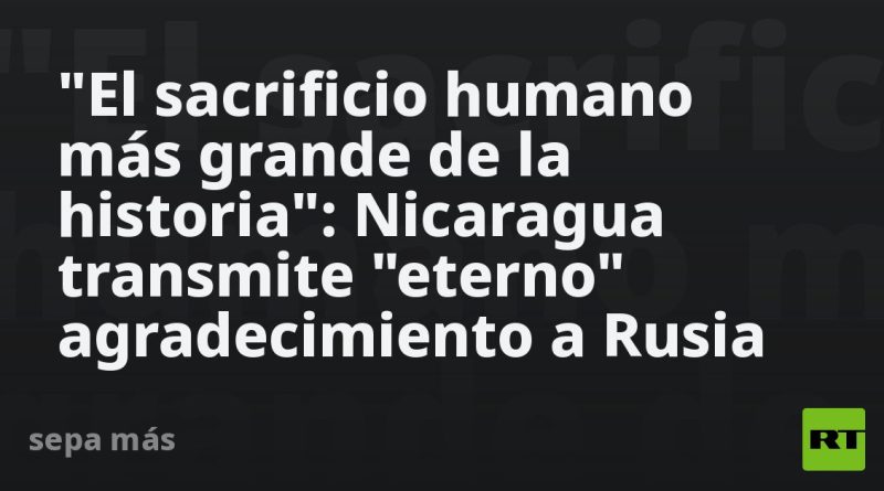 "El sacrificio humano más grande de la historia": Nicaragua transmite "eterno" agradecimiento a Rusia