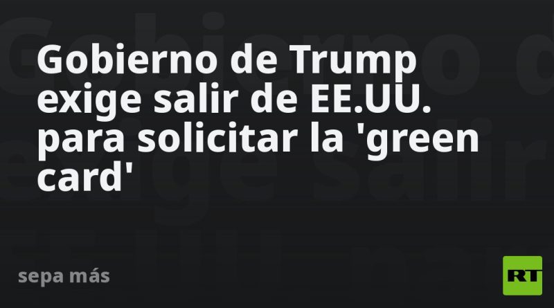 Gobierno de Trump exige salir de EE.UU. para solicitar la 'green card'