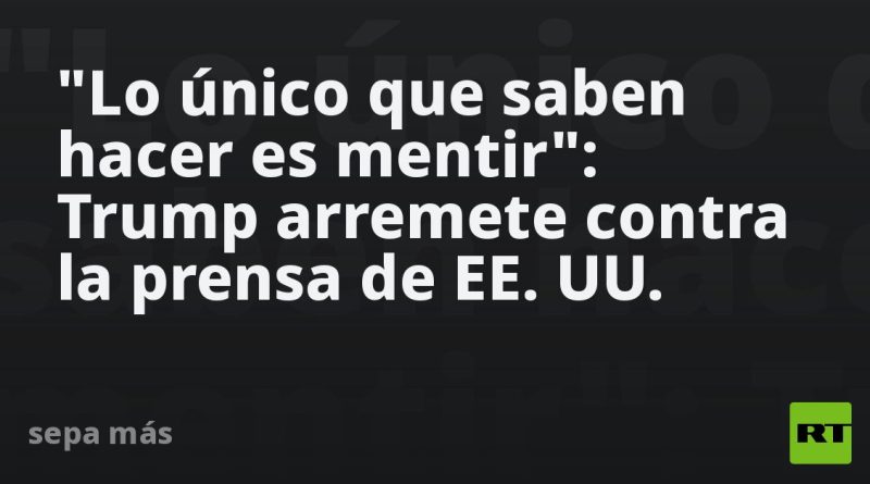 "Lo único que saben hacer es mentir": Trump arremete contra la prensa de EE.UU.
