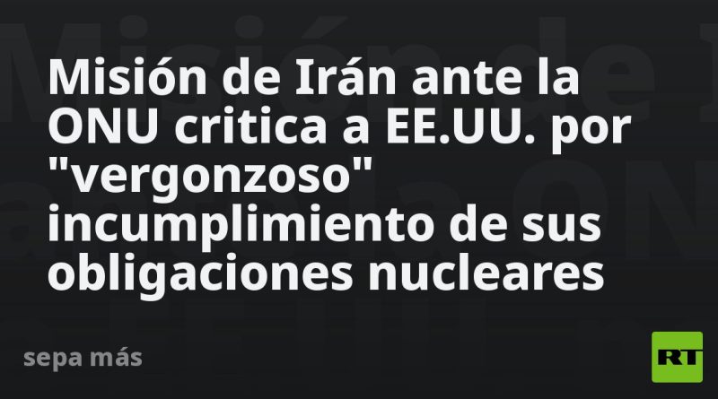 Misión de Irán ante la ONU critica a EE.UU. por "vergonzoso" incumplimiento de sus obligaciones nucleares