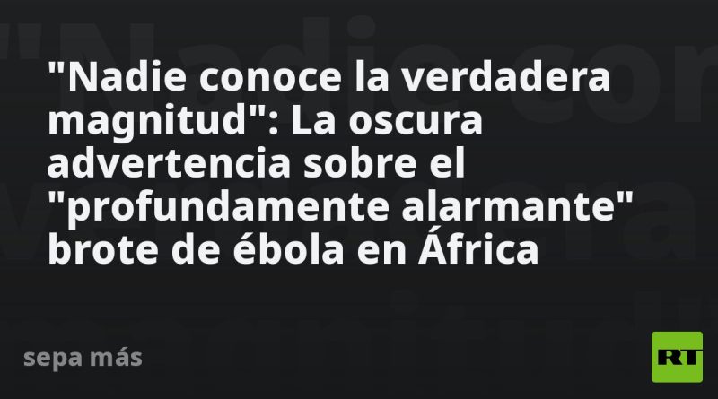 "Nadie conoce la verdadera magnitud": La oscura advertencia sobre el "profundamente alarmante" brote de ébola en África