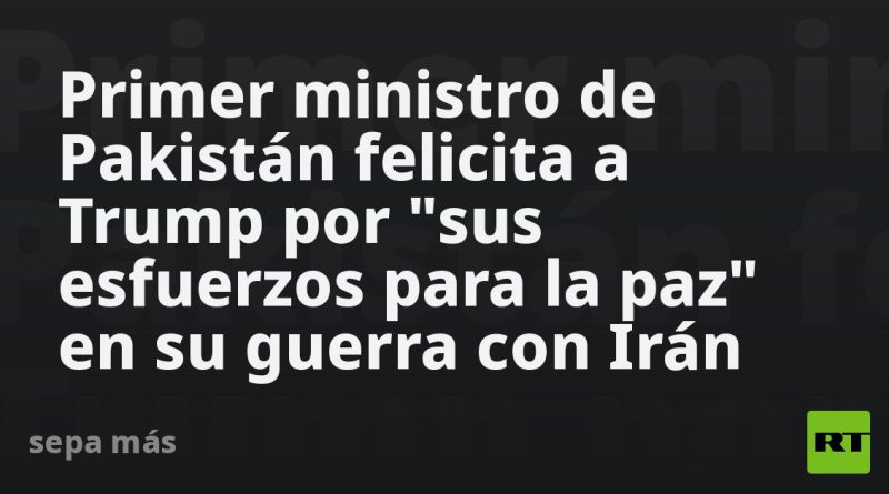 Primer ministro de Pakistán felicita a Trump por "sus esfuerzos para la paz" en su guerra con Irán