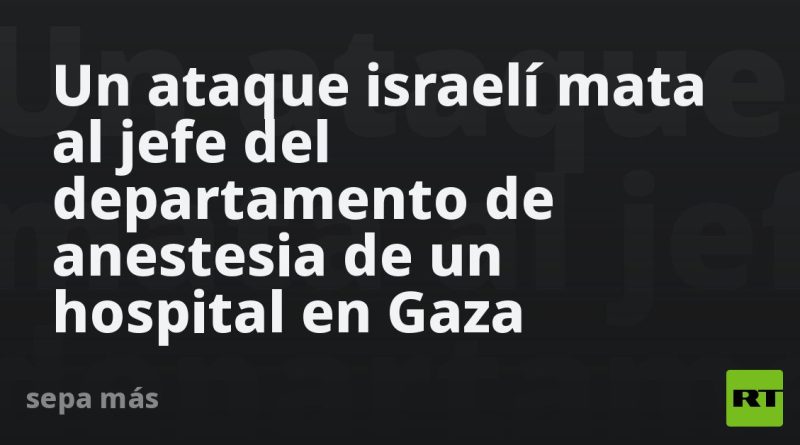 Un ataque israelí mata al jefe del departamento de anestesia de un hospital en Gaza