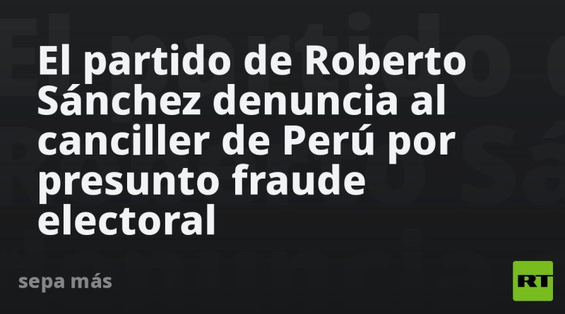 El partido de Roberto Sánchez denuncia al canciller de Perú por presunto fraude electoral