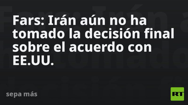 Fars: Irán aún no ha tomado la decisión final sobre el acuerdo con EE.UU.