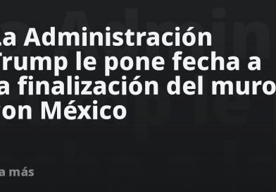 La Administración Trump le pone fecha a la finalización del muro con México