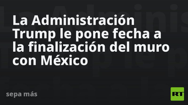 La Administración Trump le pone fecha a la finalización del muro con México
