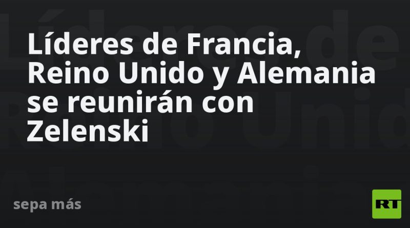 Líderes de Francia, Reino Unido y Alemania se reunirán con Zelenski