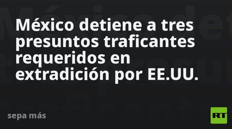 México detiene a tres presuntos traficantes requeridos en extradición por EE.UU.