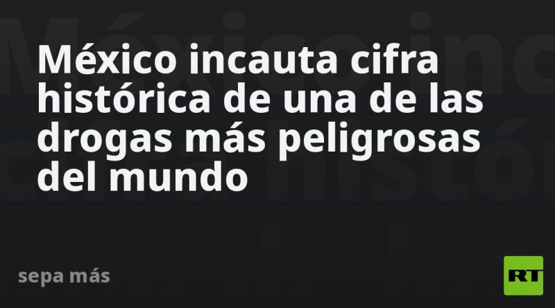 México incauta cifra histórica de una de las drogas más peligrosas del mundo