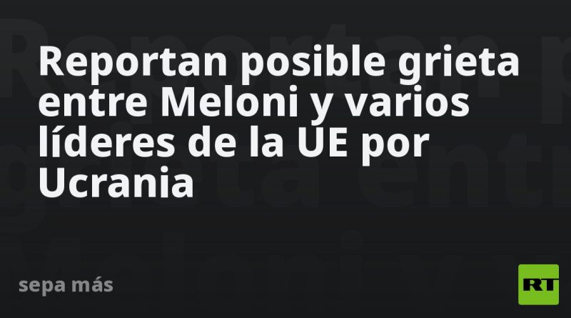 Reportan posible grieta entre Meloni y varios líderes de la UE por Ucrania