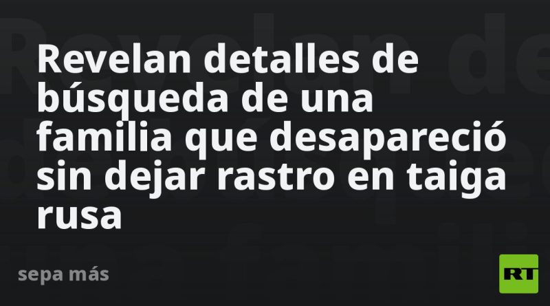 Revelan detalles de búsqueda de una familia que desapareció sin dejar rastro en taiga rusa