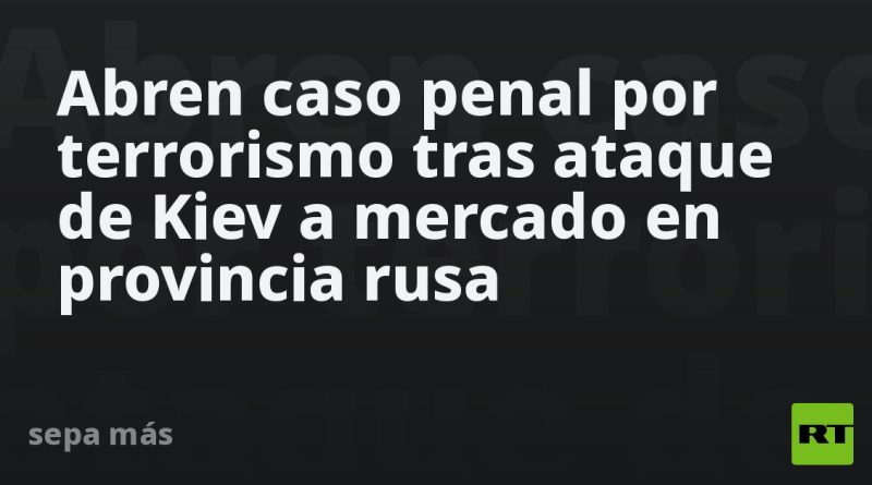 Abren caso penal por terrorismo tras ataque de Kiev a mercado en provincia rusa