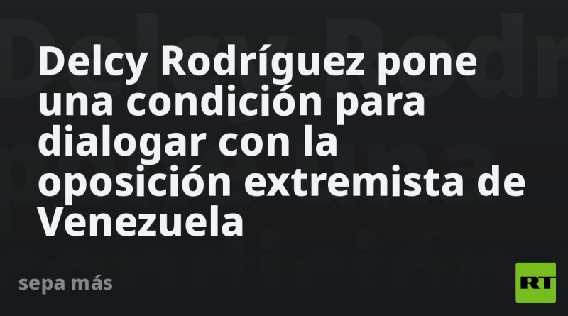 Delcy Rodríguez pone una condición para dialogar con la oposición extremista de Venezuela