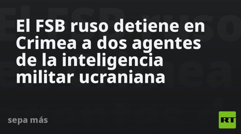El FSB ruso detiene en Crimea a dos agentes de la inteligencia militar ucraniana