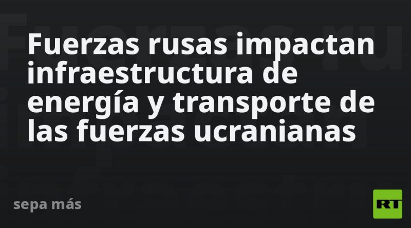 Fuerzas rusas impactan infraestructura de energía y transporte de las fuerzas ucranianas