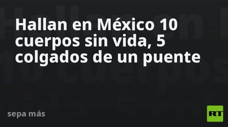 Hallan en México 10 cuerpos sin vida, 5 colgados de un puente