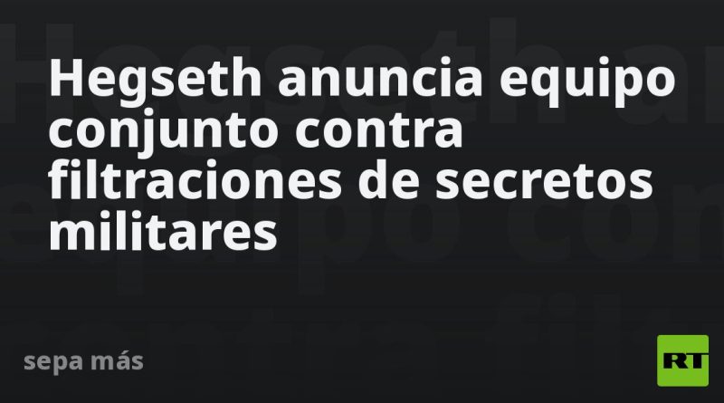 Hegseth anuncia equipo conjunto contra filtraciones de secretos militares