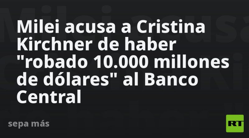 Milei acusa a Cristina Kirchner de haber "robado 10.000 millones de dólares" al Banco Central