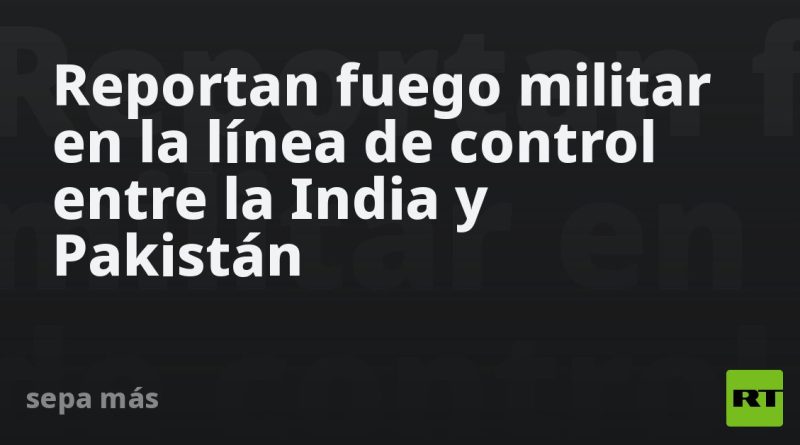 Reportan fuego militar en la línea de control entre la India y Pakistán