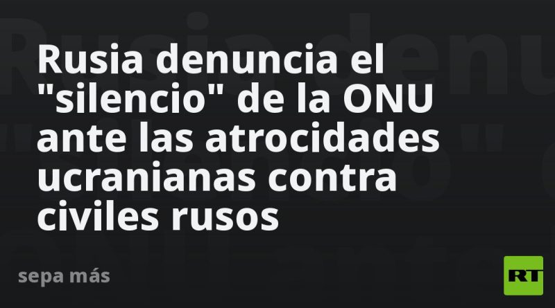 Rusia denuncia el "silencio" de la ONU ante las atrocidades ucranianas contra civiles rusos