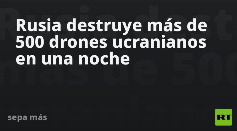 Rusia destruye más de 500 drones ucranianos en una noche