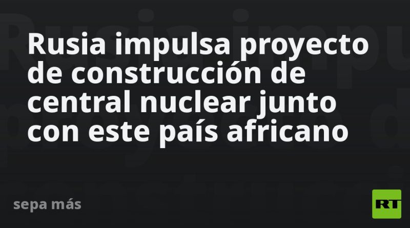 Rusia impulsa proyecto de construcción de central nuclear junto con este país africano