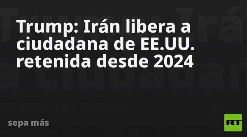 Trump: Irán libera a ciudadana de EE.UU. retenida desde 2024