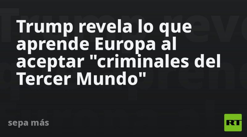 Trump revela lo que aprende Europa al aceptar "criminales del Tercer Mundo"