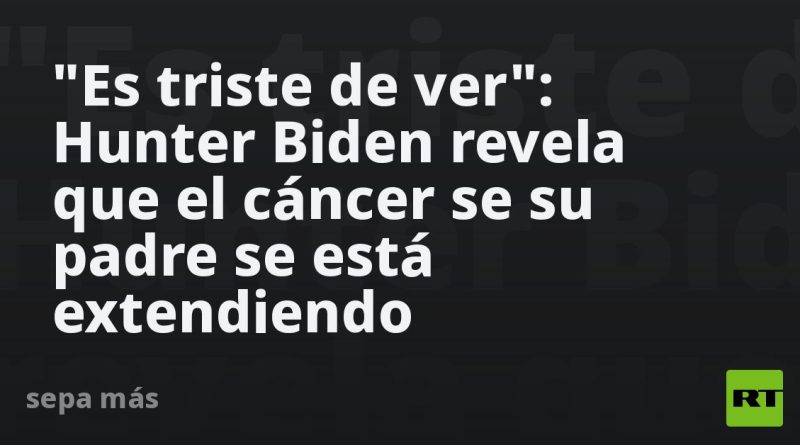 "Es triste de ver": Hunter Biden revela que el cáncer de su padre se está extendiendo