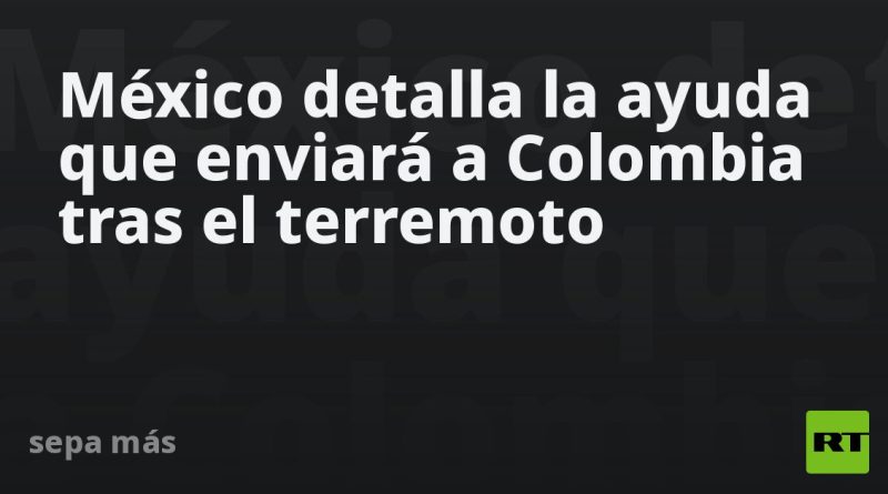 México detalla la ayuda que enviará a Colombia tras el terremoto