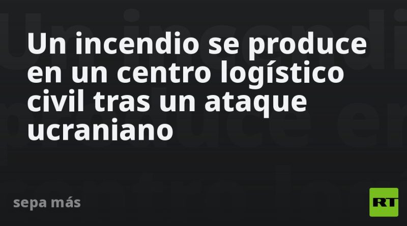 Un incendio se produce en un centro logístico civil tras un ataque ucraniano