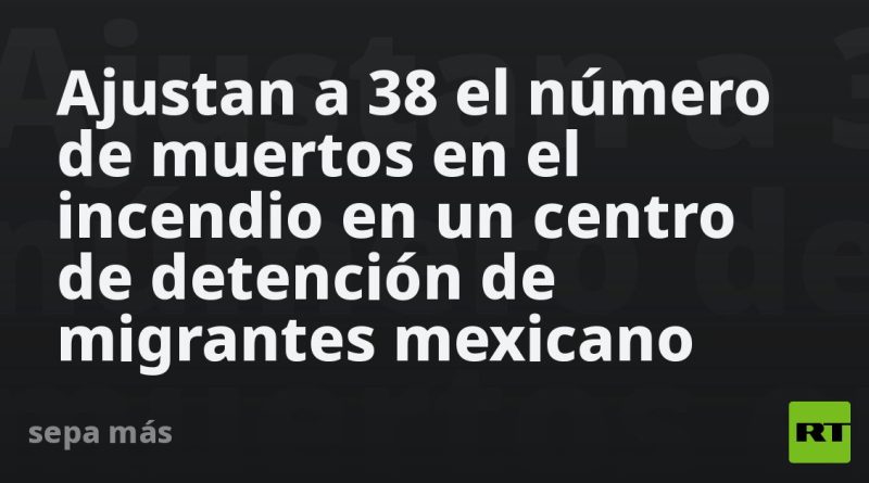 Ajustan a 38 el número de muertos en el incendio en un centro de detención de migrantes mexicano