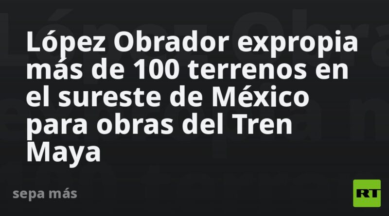 López Obrador expropia más de 100 terrenos en el sureste de México para obras del Tren Maya