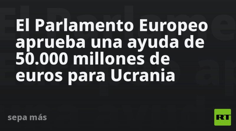 El Parlamento Europeo aprueba una ayuda de 50.000 millones de euros para Ucrania